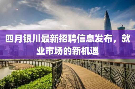 四月銀川最新招聘信息發(fā)布，就業(yè)市場的新機遇