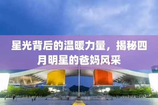 星光背后的溫暖力量，揭秘四月明星的爸媽風(fēng)采