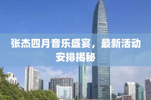 張杰四月音樂盛宴，最新活動安排揭秘