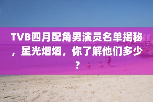 TVB四月配角男演員名單揭秘，星光熠熠，你了解他們多少？