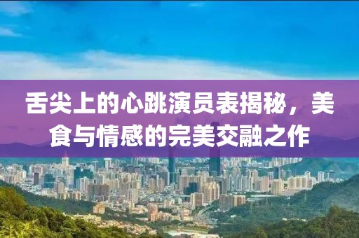 舌尖上的心跳演員表揭秘，美食與情感的完美交融之作