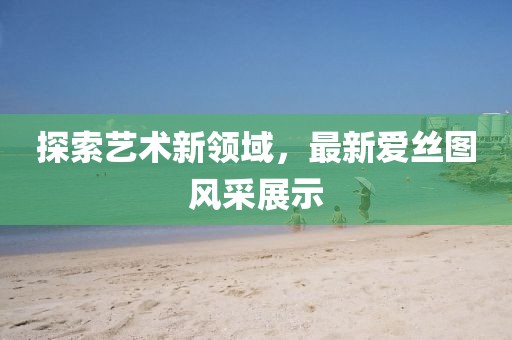 探索藝術(shù)新領(lǐng)域，最新愛(ài)絲圖風(fēng)采展示