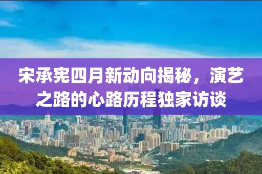 宋承憲四月新動向揭秘，演藝之路的心路歷程獨家訪談