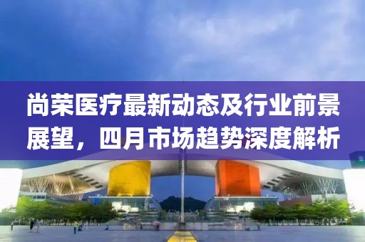 尚榮醫(yī)療最新動態(tài)及行業(yè)前景展望，四月市場趨勢深度解析