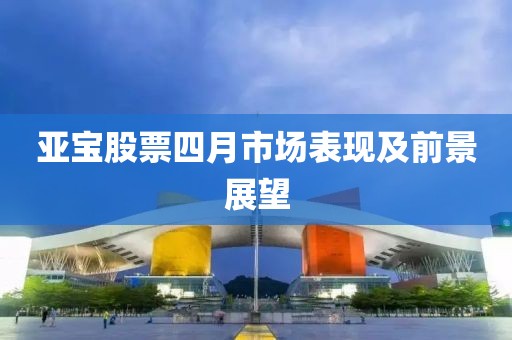 亞寶股票四月市場表現(xiàn)及前景展望