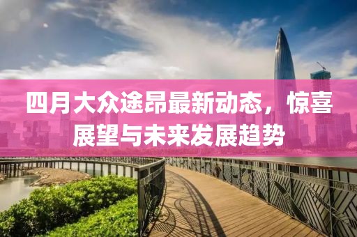 四月大眾途昂最新動態(tài)，驚喜展望與未來發(fā)展趨勢