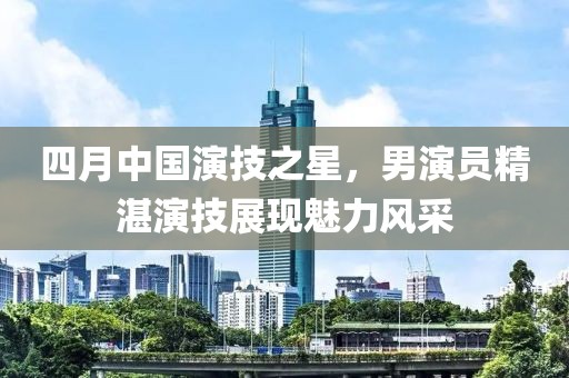 四月中國演技之星，男演員精湛演技展現(xiàn)魅力風(fēng)采
