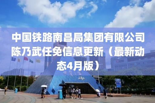 中國鐵路南昌局集團有限公司陳乃武任免信息更新（最新動態(tài)4月版）