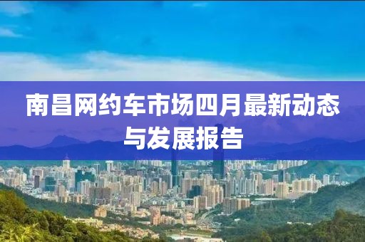 南昌網(wǎng)約車市場(chǎng)四月最新動(dòng)態(tài)與發(fā)展報(bào)告