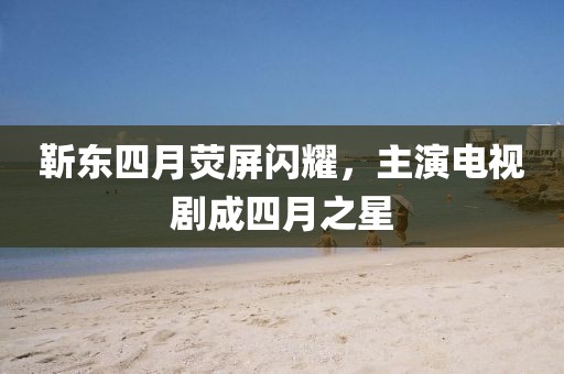靳東四月熒屏閃耀，主演電視劇成四月之星