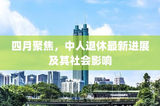四月聚焦，中人退休最新進展及其社會影響