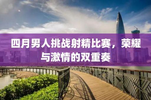 四月男人挑戰(zhàn)射精比賽，榮耀與激情的雙重奏