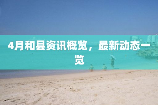 4月和縣資訊概覽，最新動(dòng)態(tài)一覽