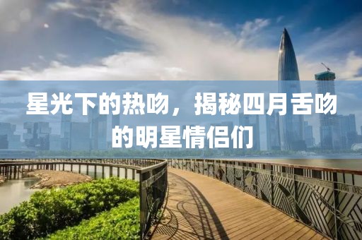 星光下的熱吻，揭秘四月舌吻的明星情侶們