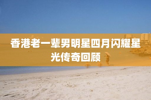 香港老一輩男明星四月閃耀星光傳奇回顧