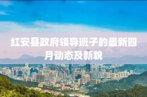 紅安縣政府領(lǐng)導(dǎo)班子的最新四月動(dòng)態(tài)及新貌