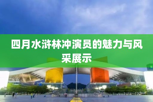 四月水滸林沖演員的魅力與風采展示