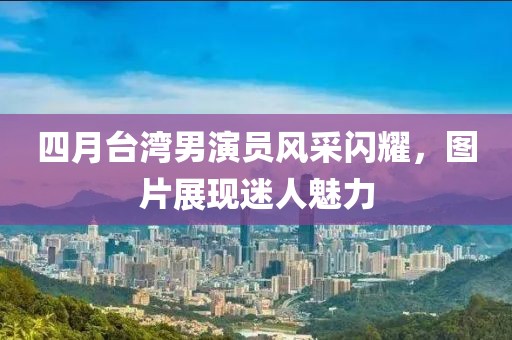 四月臺(tái)灣男演員風(fēng)采閃耀，圖片展現(xiàn)迷人魅力