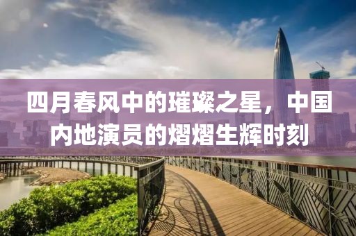 四月春風(fēng)中的璀璨之星，中國(guó)內(nèi)地演員的熠熠生輝時(shí)刻