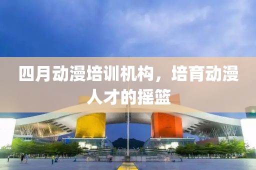 四月動(dòng)漫培訓(xùn)機(jī)構(gòu)，培育動(dòng)漫人才的搖籃