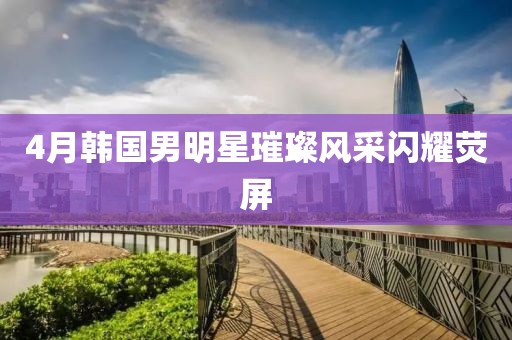 4月韓國(guó)男明星璀璨風(fēng)采閃耀熒屏
