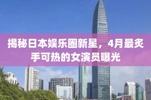 揭秘日本娛樂(lè)圈新星，4月最炙手可熱的女演員曝光