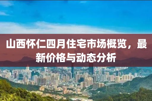 山西懷仁四月住宅市場概覽，最新價(jià)格與動(dòng)態(tài)分析