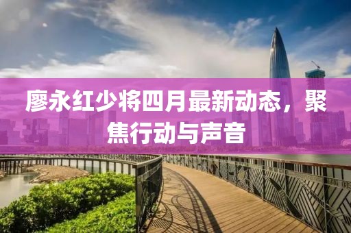 廖永紅少將四月最新動態(tài)，聚焦行動與聲音