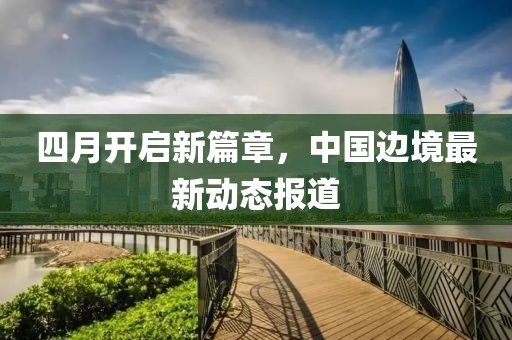 四月開啟新篇章，中國(guó)邊境最新動(dòng)態(tài)報(bào)道