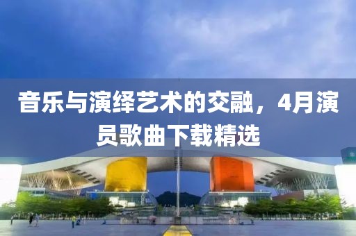 音樂與演繹藝術(shù)的交融，4月演員歌曲下載精選