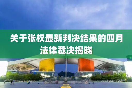 關(guān)于張權(quán)最新判決結(jié)果的四月法律裁決揭曉