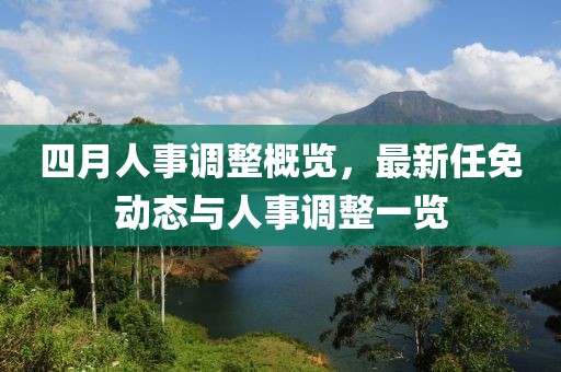 四月人事調(diào)整概覽，最新任免動(dòng)態(tài)與人事調(diào)整一覽