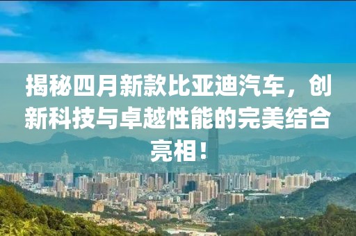 揭秘四月新款比亞迪汽車，創(chuàng)新科技與卓越性能的完美結(jié)合亮相！