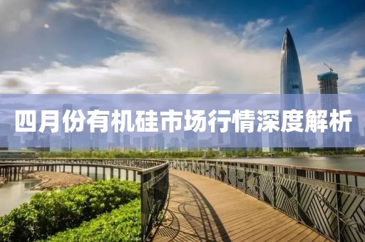 四月份有機硅市場行情深度解析