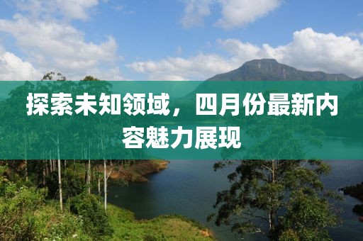 探索未知領(lǐng)域，四月份最新內(nèi)容魅力展現(xiàn)