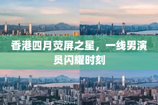 香港四月熒屏之星，一線男演員閃耀時刻
