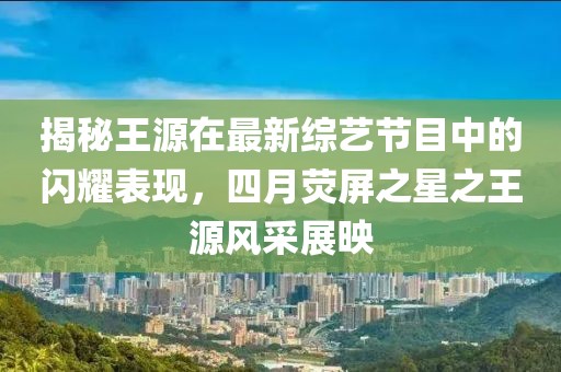 揭秘王源在最新綜藝節(jié)目中的閃耀表現(xiàn)，四月熒屏之星之王源風(fēng)采展映