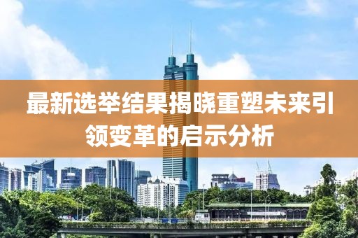 最新選舉結(jié)果揭曉重塑未來引領(lǐng)變革的啟示分析