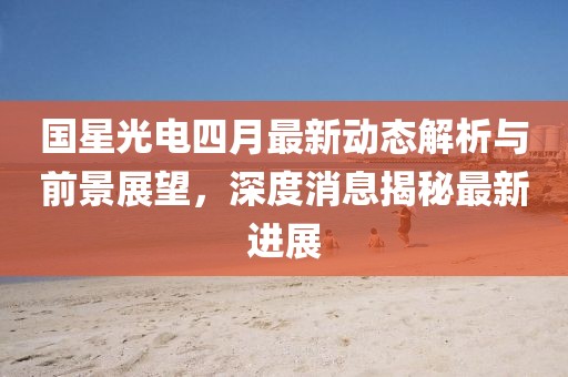 國(guó)星光電四月最新動(dòng)態(tài)解析與前景展望，深度消息揭秘最新進(jìn)展