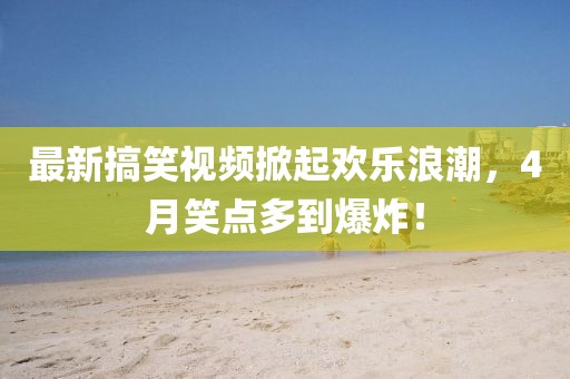 最新搞笑視頻掀起歡樂浪潮，4月笑點多到爆炸！