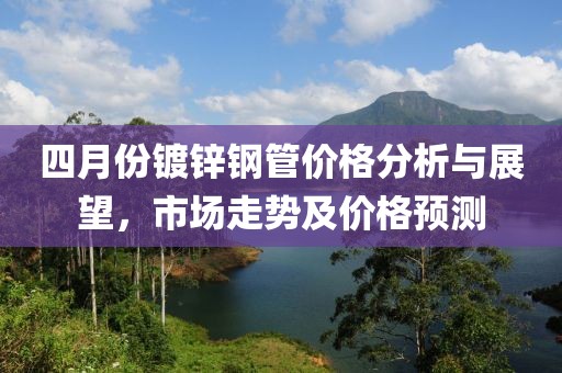 四月份鍍鋅鋼管價(jià)格分析與展望，市場(chǎng)走勢(shì)及價(jià)格預(yù)測(cè)
