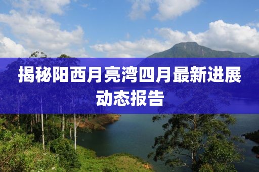 揭秘陽(yáng)西月亮灣四月最新進(jìn)展動(dòng)態(tài)報(bào)告