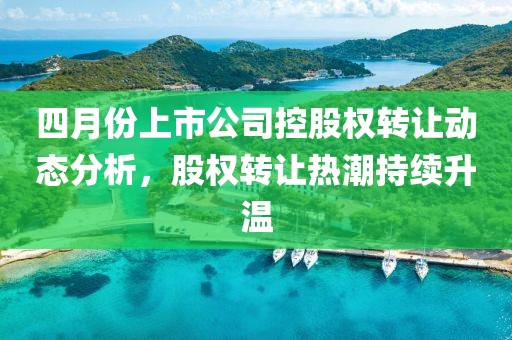 四月份上市公司控股權(quán)轉(zhuǎn)讓動態(tài)分析，股權(quán)轉(zhuǎn)讓熱潮持續(xù)升溫