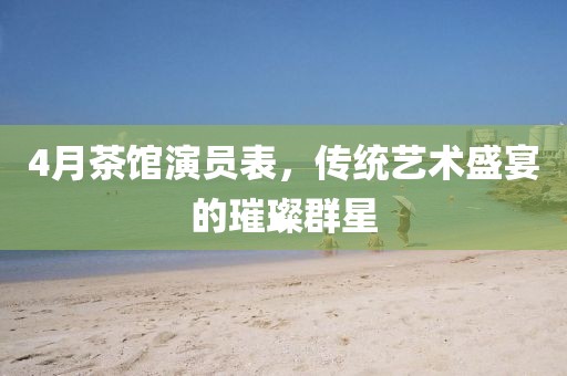 4月茶館演員表，傳統(tǒng)藝術(shù)盛宴的璀璨群星