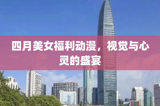 四月美女福利動漫，視覺與心靈的盛宴