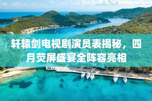 軒轅劍電視劇演員表揭秘，四月熒屏盛宴全陣容亮相