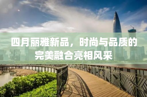 四月麗雅新品，時尚與品質(zhì)的完美融合亮相風(fēng)采