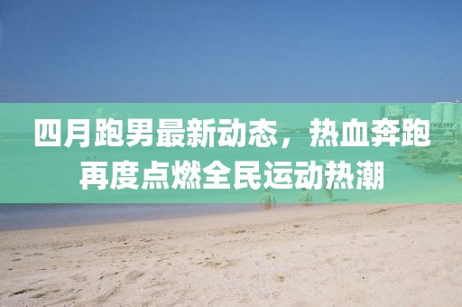 四月跑男最新動態(tài)，熱血奔跑再度點燃全民運動熱潮