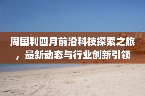 周國利四月前沿科技探索之旅，最新動態(tài)與行業(yè)創(chuàng)新引領(lǐng)
