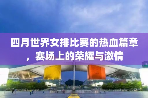 四月世界女排比賽的熱血篇章，賽場(chǎng)上的榮耀與激情